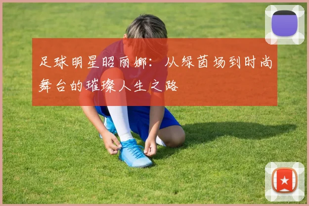 足球明星昭丽娜：从绿茵场到时尚舞台的璀璨人生之路